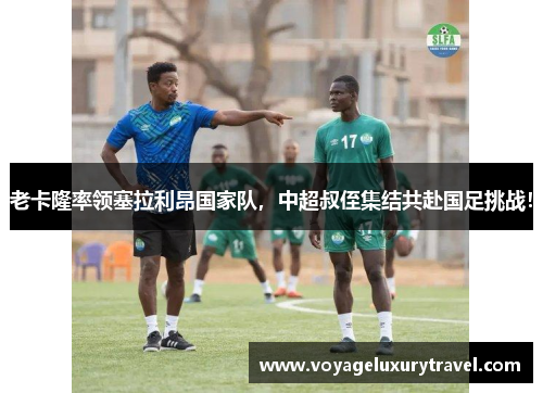 老卡隆率领塞拉利昂国家队，中超叔侄集结共赴国足挑战！