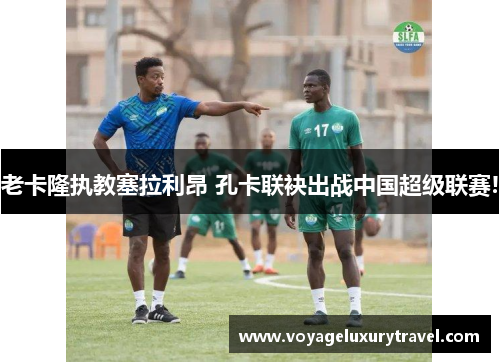 老卡隆执教塞拉利昂 孔卡联袂出战中国超级联赛!